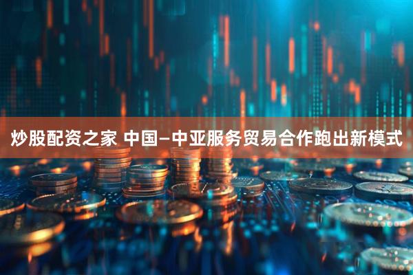 炒股配资之家 中国—中亚服务贸易合作跑出新模式